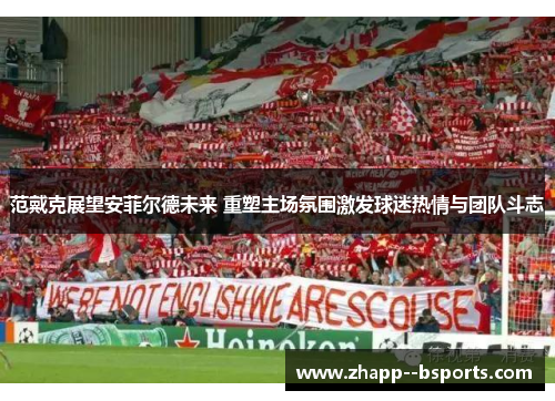 范戴克展望安菲尔德未来 重塑主场氛围激发球迷热情与团队斗志 范戴克展望安菲尔德未来 重塑主场氛围激发球迷热情与团队斗志