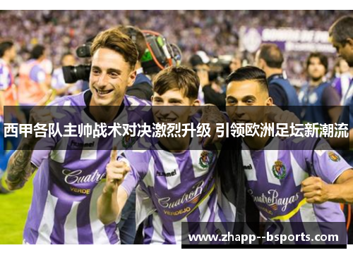 西甲各队主帅战术对决激烈升级 引领欧洲足坛新潮流