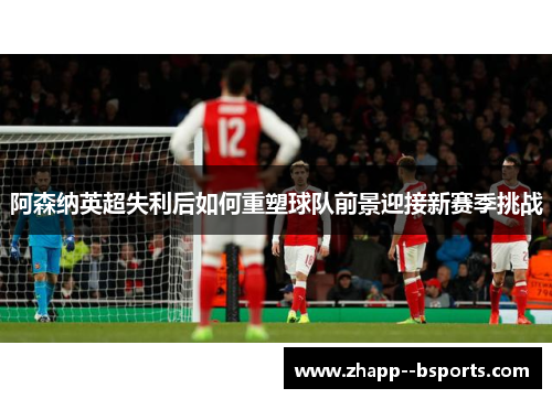 阿森纳英超失利后如何重塑球队前景迎接新赛季挑战