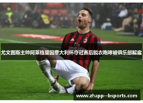 尤文图斯主帅阿莱格里因意大利杯夺冠赛后脱衣咆哮被俱乐部解雇 尤文图斯主帅阿莱格里因意大利杯夺冠赛后脱衣咆哮被俱乐部解雇