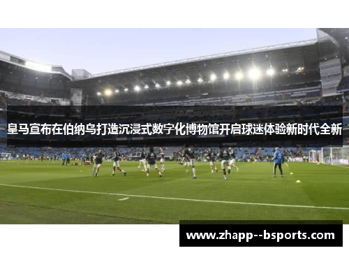 皇马宣布在伯纳乌打造沉浸式数字化博物馆开启球迷体验新时代全新