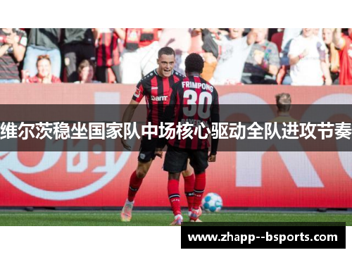 维尔茨稳坐国家队中场核心驱动全队进攻节奏