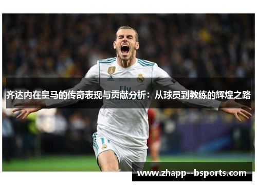 齐达内在皇马的传奇表现与贡献分析:从球员到教练的辉煌之路 齐达内在皇马的传奇表现与贡献分析:从球员到教练的辉煌之路