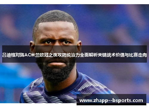 吕迪格对阵AC米兰欧冠之夜攻防统治力全面解析关键战术价值与比赛走向 吕迪格对阵AC米兰欧冠之夜攻防统治力全面解析关键战术价值与比赛走向