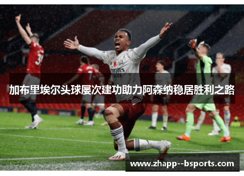 加布里埃尔头球屡次建功助力阿森纳稳居胜利之路 加布里埃尔头球屡次建功助力阿森纳稳居胜利之路